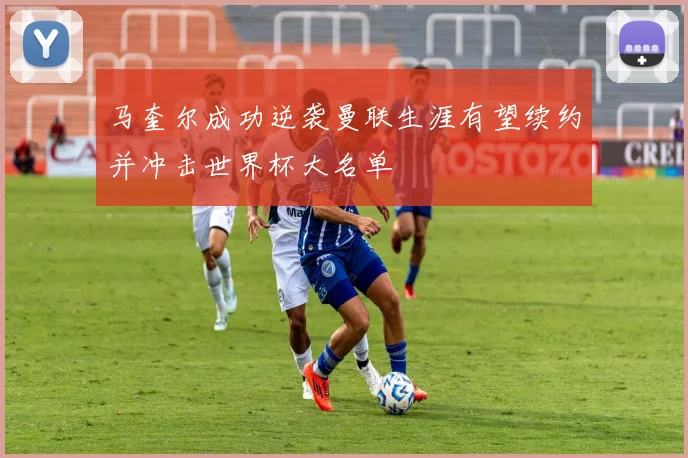 马奎尔成功逆袭曼联生涯有望续约并冲击世界杯大名单