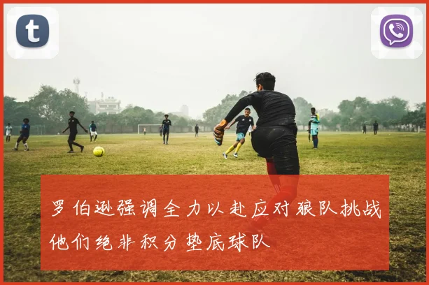 罗伯逊强调全力以赴应对狼队挑战他们绝非积分垫底球队