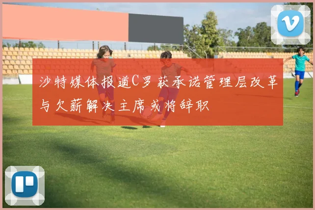 沙特媒体报道C罗获承诺管理层改革与欠薪解决主席或将辞职