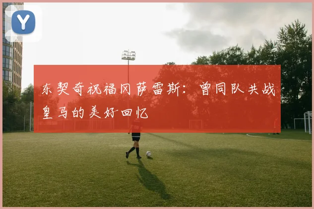 东契奇祝福冈萨雷斯：曾同队共战皇马的美好回忆