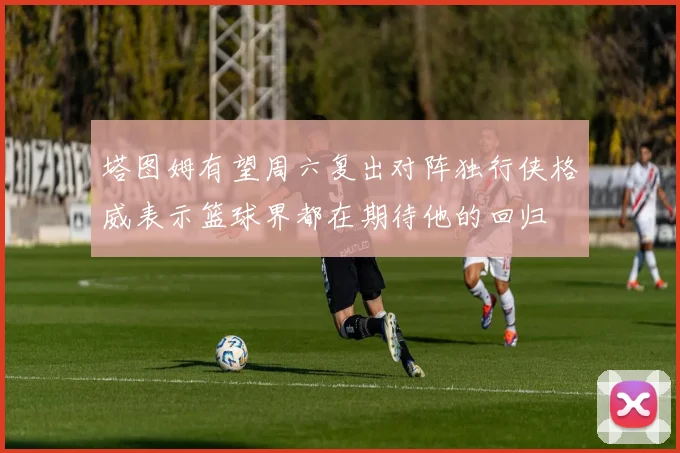 塔图姆有望周六复出对阵独行侠格威表示篮球界都在期待他的回归