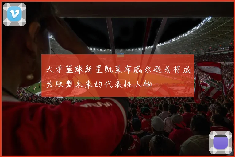 大学篮球新星凯莱布威尔逊或将成为联盟未来的代表性人物