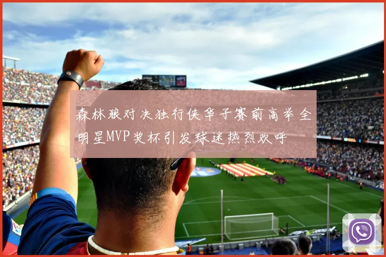 森林狼对决独行侠华子赛前高举全明星MVP奖杯引发球迷热烈欢呼