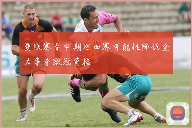 曼联赛季中期巡回赛可能性降低全力争夺欧冠资格