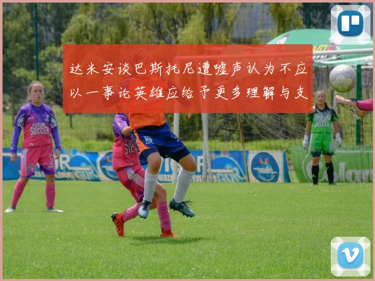 达米安谈巴斯托尼遭嘘声认为不应以一事论英雄应给予更多理解与支持