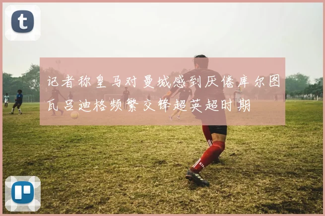 记者称皇马对曼城感到厌倦库尔图瓦吕迪格频繁交锋超英超时期
