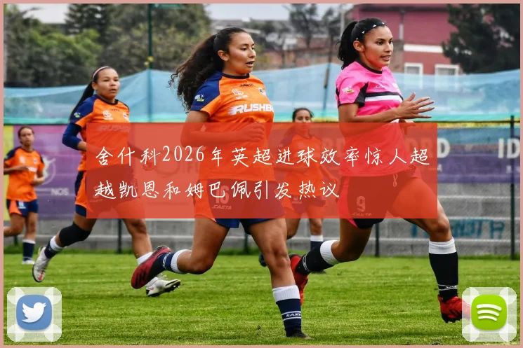 舍什科2026年英超进球效率惊人超越凯恩和姆巴佩引发热议