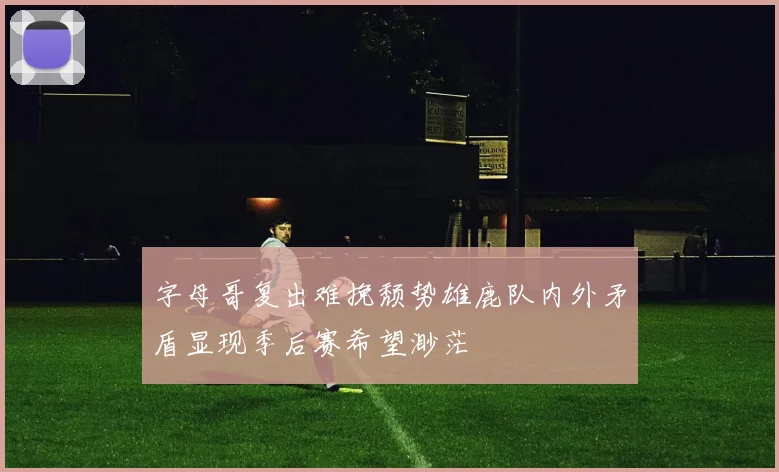 字母哥复出难挽颓势雄鹿队内外矛盾显现季后赛希望渺茫