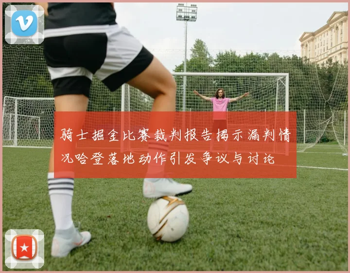 骑士掘金比赛裁判报告揭示漏判情况哈登落地动作引发争议与讨论