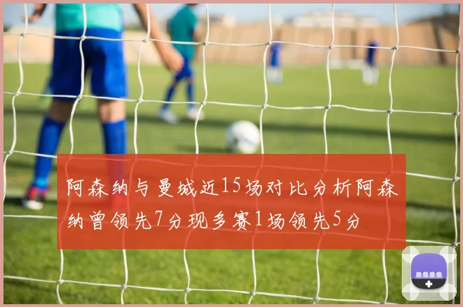 阿森纳与曼城近15场对比分析阿森纳曾领先7分现多赛1场领先5分