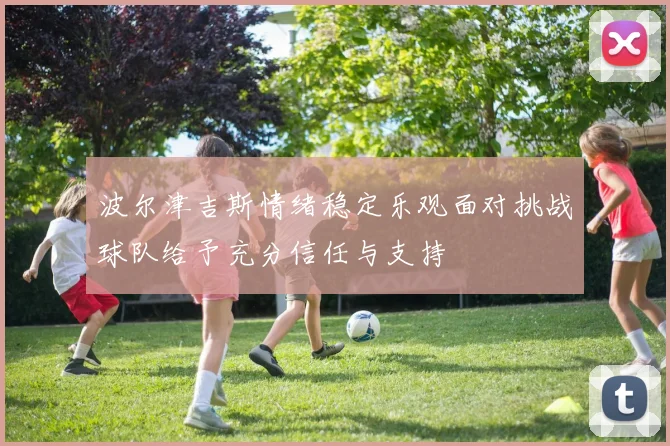 波尔津吉斯情绪稳定乐观面对挑战球队给予充分信任与支持