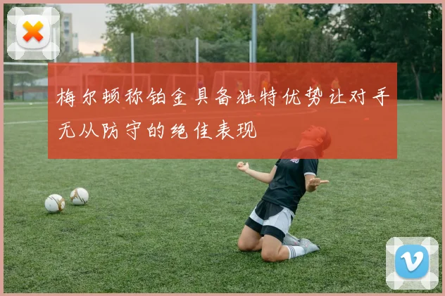 梅尔顿称铂金具备独特优势让对手无从防守的绝佳表现