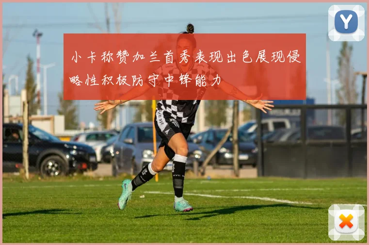 小卡称赞加兰首秀表现出色展现侵略性积极防守中锋能力