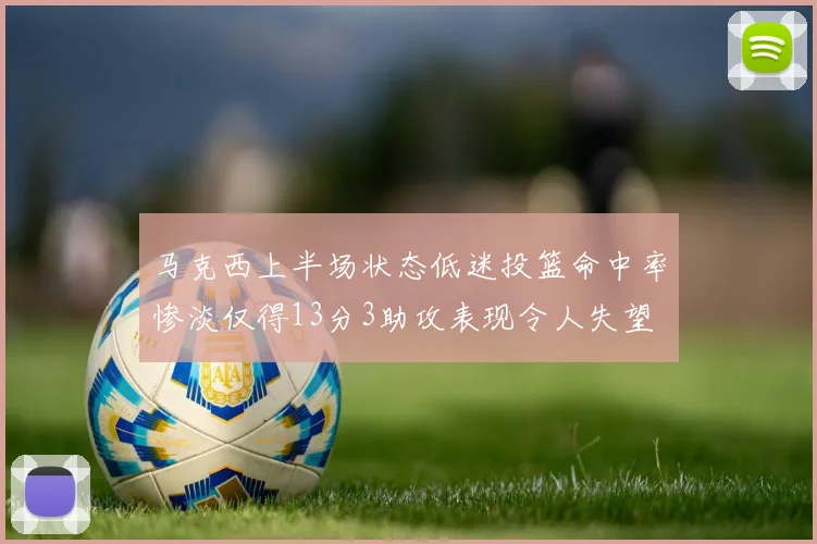 马克西上半场状态低迷投篮命中率惨淡仅得13分3助攻表现令人失望