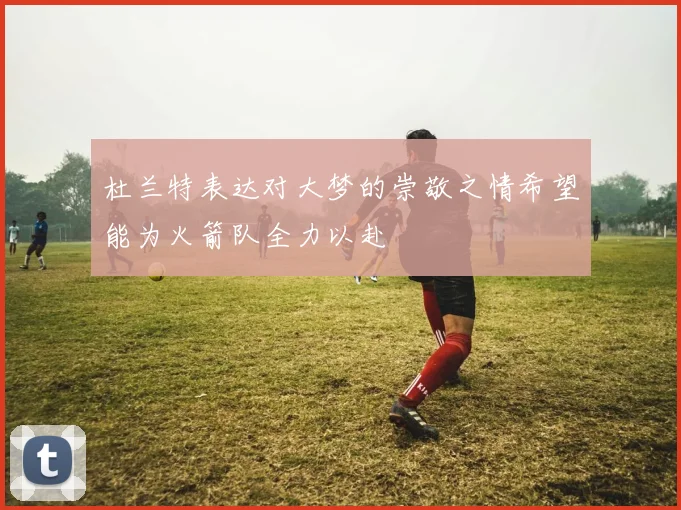 杜兰特表达对大梦的崇敬之情希望能为火箭队全力以赴